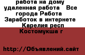 работа на дому, удаленная работа - Все города Работа » Заработок в интернете   . Карелия респ.,Костомукша г.